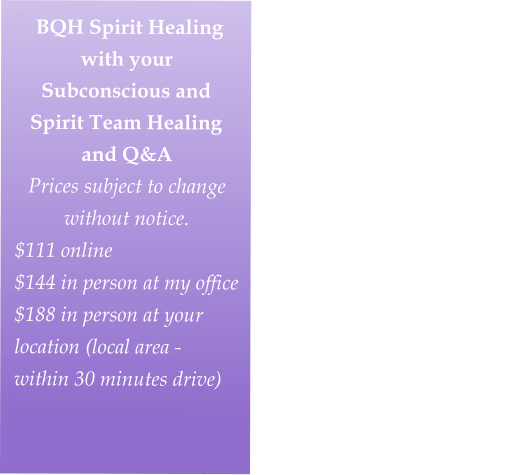 BEYOND QUANTUM HEALING SPIRIT SESSION with your Subconscious and Spirit Team Healing/Q&A  Half Price Sale $160-280Take advantage of this special price!  Prices subject to change without notice.Fall Special Price                             $80 online                                                          $110 in person at my studio                                                         $140 in person at your location (local area - within 30 minutes driv    BQH Spirit Healing with your Subconscious and Spirit Team Healing and Q&A   Prices subject to change without notice.  $111 online                                                          $144 in person at my office                                                        $188 in person at your location (local area - within 30 minutes drive)